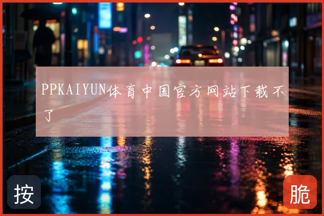 PPKAIYUN体育中国官方网站下载不了
